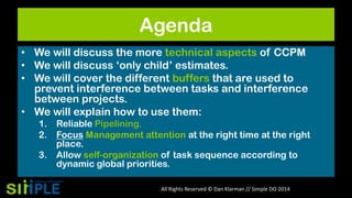 Agenda
• We will discuss the more technical aspects of CCPM
• We will discuss „only child‟ estimates.
• We will cover the different buffers that are used to
prevent interference between tasks and interference
between projects.
• We will explain how to use them:
1. Reliable Pipelining.
2. Focus Management attention at the right time at the right
place.
3. Allow self-organization of task sequence according to
dynamic global priorities.
All Rights Reserved © Dan Klarman // Simple DO 2014

 