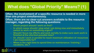 What does “Global Priority” Means? (1)
Often, the involvement of a specific resource is needed in more
than one project simultaneously.
Often, there are no clear-cut answers available to the resource
manager, regarding the following questions:
– Which project should I work on first?
– In which cases should I stop what I am doing now and immediately
switch to work on something urgent?
– Should I focus my efforts and work serially to make sure each work is
finished at the shortest possible time?
– Or, should I work in parallel to reach maximum utilization of resources
I am responsible for?
– When is the right time to spend time on maintenance / training /
vacations, etc.?
All Rights Reserved © Dan Klarman // Simple DO 2014

 