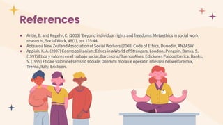 References
● Antle, B. and Regehr, C. (2003) ‘Beyond individual rights and freedoms: Metaethics in social work
research’, Social Work, 48(1), pp. 135-44.
● Aotearoa New Zealand Association of Social Workers (2008) Code of Ethics, Dunedin, ANZASW.
● Appiah, K. A. (2007) Cosmopolitanism: Ethics in a World of Strangers, London,.Penguin. Banks, S.
(1997) Etica y valores en el trabajo social, Barcelona/Buenos Aires, Ediciones Paidos Iberica. Banks,
S. (1999) Etica e valori nel servizio sociale: Dilemmi morali e operatiri riflessivi nel welfare mix,
Trento, Italy, Erickson.
 