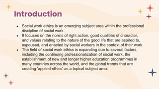 Introduction
● Social work ethics is an emerging subject area within the professional
discipline of social work.
● It focuses on the norms of right action, good qualities of character,
and values relating to the nature of the good life that are aspired to,
espoused, and enacted by social workers in the context of their work.
● The field of social work ethics is expanding due to several factors,
including the continuing professionalization of social work, the
establishment of new and longer higher education programmes in
many countries across the world, and the global trends that are
creating 'applied ethics' as a topical subject area.
 