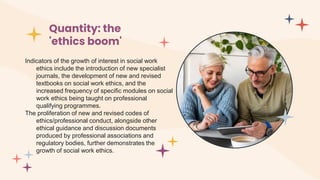 Quantity: the
'ethics boom'
Indicators of the growth of interest in social work
ethics include the introduction of new specialist
journals, the development of new and revised
textbooks on social work ethics, and the
increased frequency of specific modules on social
work ethics being taught on professional
qualifying programmes.
The proliferation of new and revised codes of
ethics/professional conduct, alongside other
ethical guidance and discussion documents
produced by professional associations and
regulatory bodies, further demonstrates the
growth of social work ethics.
 