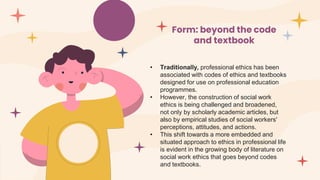 Form: beyond the code
and textbook
• Traditionally, professional ethics has been
associated with codes of ethics and textbooks
designed for use on professional education
programmes.
• However, the construction of social work
ethics is being challenged and broadened,
not only by scholarly academic articles, but
also by empirical studies of social workers'
perceptions, attitudes, and actions.
• This shift towards a more embedded and
situated approach to ethics in professional life
is evident in the growing body of literature on
social work ethics that goes beyond codes
and textbooks.
 