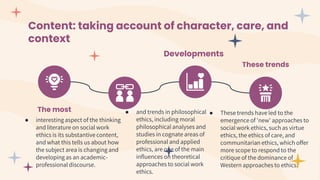 Content: taking account of character, care, and
context
The most
● interesting aspect of the thinking
and literature on social work
ethics is its substantive content,
and what this tells us about how
the subject area is changing and
developing as an academic-
professional discourse.
● and trends in philosophical
ethics, including moral
philosophical analyses and
studies in cognate areas of
professional and applied
ethics, are one of the main
influences on theoretical
approaches to social work
ethics.
Developments
These trends
● These trends have led to the
emergence of 'new' approaches to
social work ethics, such as virtue
ethics, the ethics of care, and
communitarian ethics, which offer
more scope to respond to the
critique of the dominance of
Western approaches to ethics.
 