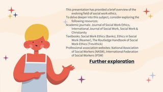 Further exploration
This presentation has provided a brief overview of the
evolving field of social work ethics.
To delve deeper into this subject, consider exploring the
following resources:
Academic journals: Journal of Social Work Ethics,
International Journal of Social Work, Social Work &
Christianity
Textbooks: Social Work Ethics (Banks), Ethics in Social
Work (Reamer), The Routledge Handbook of Social
Work Ethics (Trevithick)
Professional association websites: National Association
of Social Workers (NASW), International Federation
of Social Workers (IFSW)
 