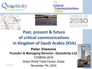 Past, present & future
of critical communications
in Kingdom of Saudi Arabia (KSA)
Peter Clemons
Founder & Managing Director, Quixoticity Ltd
CCMENA 2016
Dubai World Trade Centre, Dubai
November 7th, 201607/11/2016
1
 