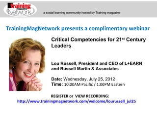TrainingMagNetwork presents a complimentary webinar
                   Critical Competencies for 21st Century
                   Leaders


                   Lou Russell, President and CEO of L+EARN
                   and Russell Martin & Associates

                   Date: Wednesday, July 25, 2012
                   Time: 10:00AM Pacific / 1:00PM Eastern

                    REGISTER or VIEW RECORDING:
   http://www.trainingmagnetwork.com/welcome/lourussell_jul25
 