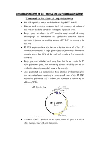 Critical components of pET, pcDNA and CMV expression system
Characteristic features of pEt expression vector
 The pET expression vectors are derived from the pBR322 plasmid.
 They are used for protein expression in E. coli. A number of variants of
host cells are available for various cloning and expression needs.
 Target genes are cloned in pET plasmids under control of strong
bacteriophage T7 transcription and (optionally) translation signals;
expression is induced by providing a source of T7 RNA polymerase in the
host cell.
 T7 RNA polymerase is so selective and active that almost all of the cell’s
resources are converted to target gene expression; the desired product can
comprise more than 50% of the total cell protein a few hours after
induction.
 Target genes are initially cloned using hosts that do not contain the T7
RNA polymerase gene, thus eliminating plasmid instability due to the
production of proteins potentially toxic to the host cell.
 Once established in a nonexpression host, plasmids are then transferred
into expression hosts containing a chromosomal copy of the T7 RNA
polymerase gene under lacUV5 control, and expression is induced by the
addition of IPTG.
 In addition to the T7 promoter, all the vectors contain the gene 10 5´ leader,
which facilitates highly efficient translation.
 