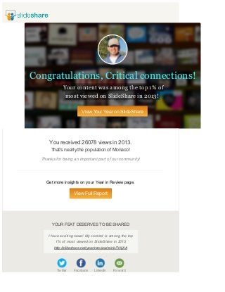 Congratulations, Critical connections!
Your content was among the top 1% of
most viewed on SlideShare in 2013!
View Your Year on SlideShare

You received 26078 views in 2013.
That's nearly the population of Monaco!
Thanks for being an important part of our community!

Get more insights on your Year in Review page.

View Full Report

YOUR FEAT DESERVES TO BE SHARED
I have exciting news! My content is among the top
1% of most viewed on SlideShare in 2013
http://slideshare.net/yearinreview/rsink/7HijAA

Tw itter

Facebook

LinkedIn

Forw ard

 