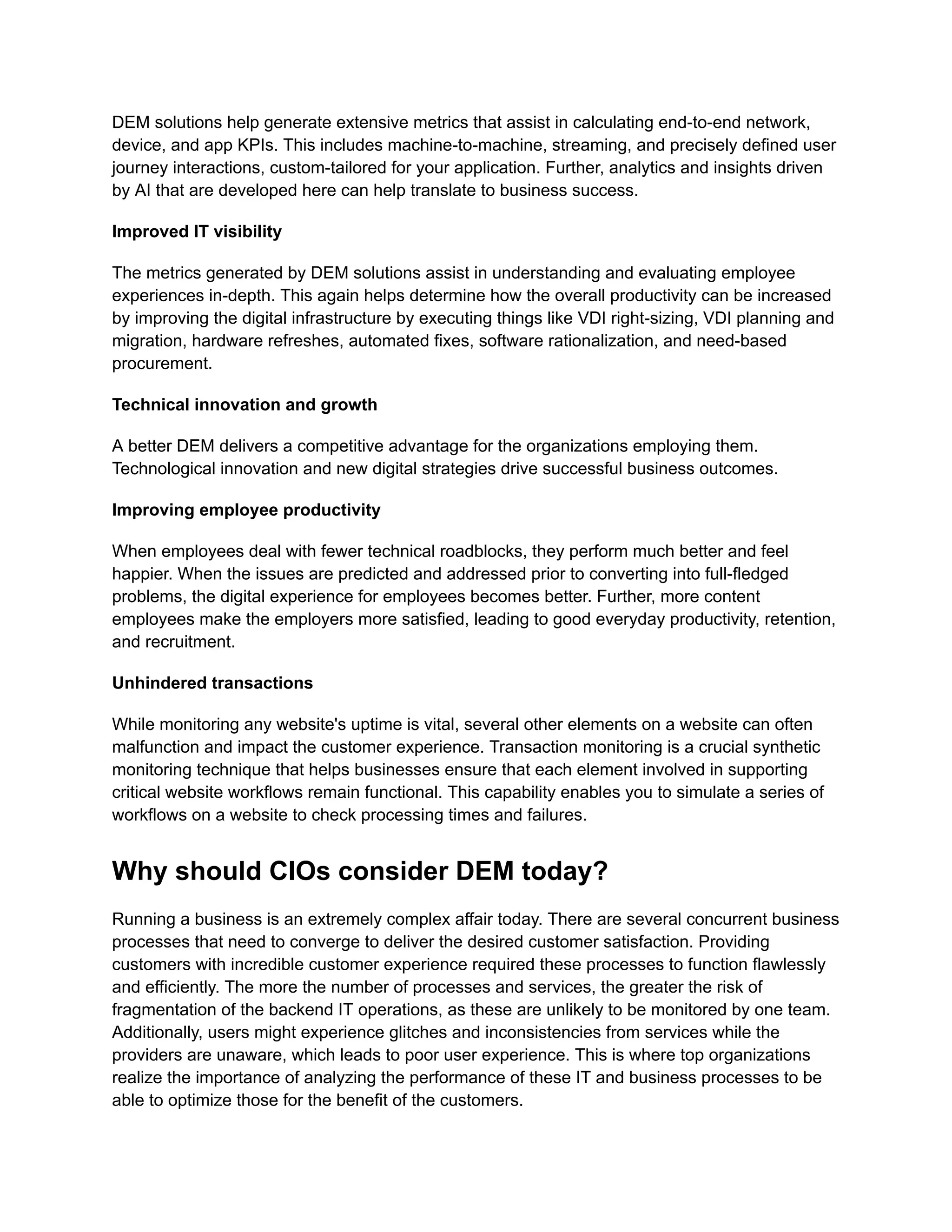 DEM solutions help generate extensive metrics that assist in calculating end-to-end network,
device, and app KPIs. This includes machine-to-machine, streaming, and precisely defined user
journey interactions, custom-tailored for your application. Further, analytics and insights driven
by AI that are developed here can help translate to business success.
Improved IT visibility
The metrics generated by DEM solutions assist in understanding and evaluating employee
experiences in-depth. This again helps determine how the overall productivity can be increased
by improving the digital infrastructure by executing things like VDI right-sizing, VDI planning and
migration, hardware refreshes, automated fixes, software rationalization, and need-based
procurement.
Technical innovation and growth
A better DEM delivers a competitive advantage for the organizations employing them.
Technological innovation and new digital strategies drive successful business outcomes.
Improving employee productivity
When employees deal with fewer technical roadblocks, they perform much better and feel
happier. When the issues are predicted and addressed prior to converting into full-fledged
problems, the digital experience for employees becomes better. Further, more content
employees make the employers more satisfied, leading to good everyday productivity, retention,
and recruitment.
Unhindered transactions
While monitoring any website's uptime is vital, several other elements on a website can often
malfunction and impact the customer experience. Transaction monitoring is a crucial synthetic
monitoring technique that helps businesses ensure that each element involved in supporting
critical website workflows remain functional. This capability enables you to simulate a series of
workflows on a website to check processing times and failures.
Why should CIOs consider DEM today?
Running a business is an extremely complex affair today. There are several concurrent business
processes that need to converge to deliver the desired customer satisfaction. Providing
customers with incredible customer experience required these processes to function flawlessly
and efficiently. The more the number of processes and services, the greater the risk of
fragmentation of the backend IT operations, as these are unlikely to be monitored by one team.
Additionally, users might experience glitches and inconsistencies from services while the
providers are unaware, which leads to poor user experience. This is where top organizations
realize the importance of analyzing the performance of these IT and business processes to be
able to optimize those for the benefit of the customers.
 