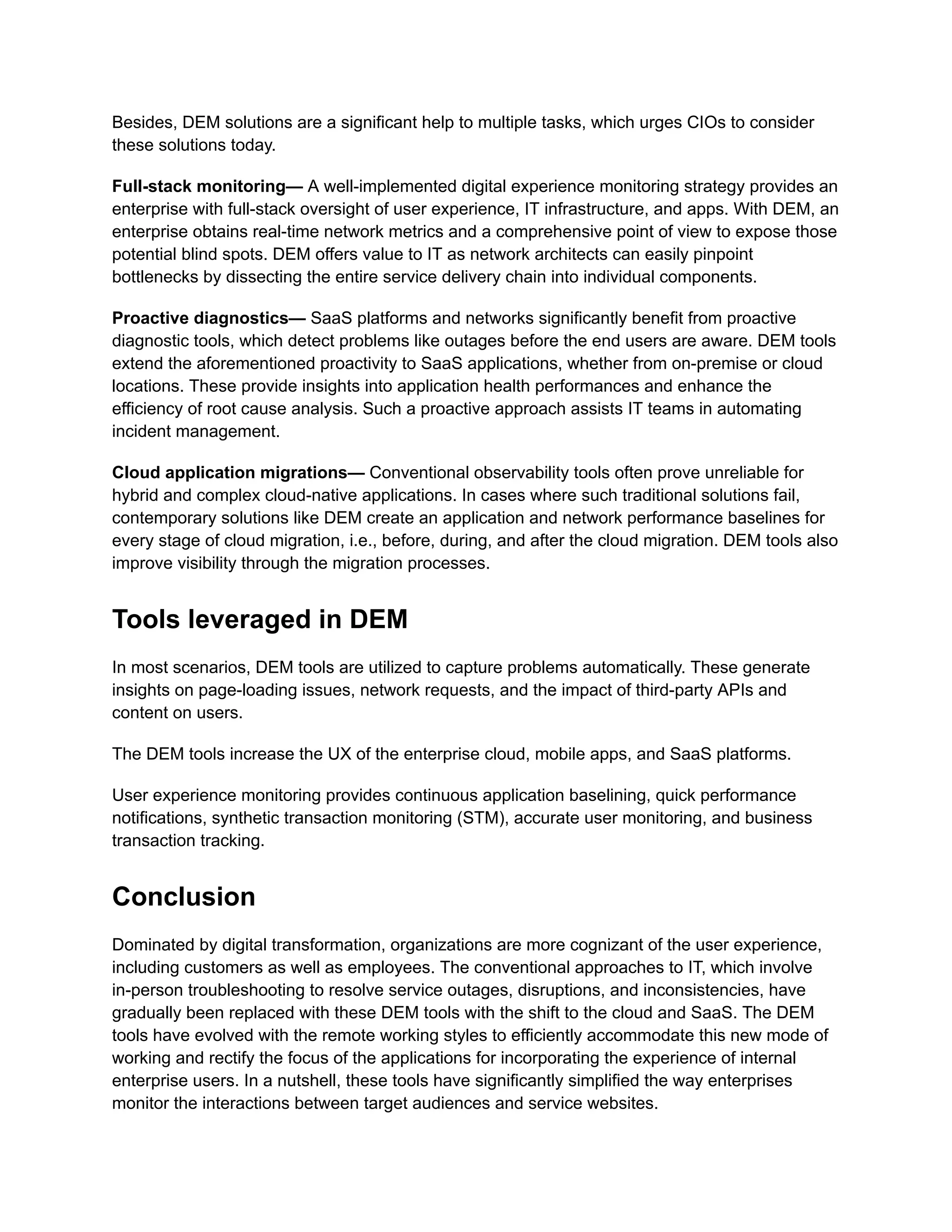 Besides, DEM solutions are a significant help to multiple tasks, which urges CIOs to consider
these solutions today.
Full-stack monitoring— A well-implemented digital experience monitoring strategy provides an
enterprise with full-stack oversight of user experience, IT infrastructure, and apps. With DEM, an
enterprise obtains real-time network metrics and a comprehensive point of view to expose those
potential blind spots. DEM offers value to IT as network architects can easily pinpoint
bottlenecks by dissecting the entire service delivery chain into individual components.
Proactive diagnostics— SaaS platforms and networks significantly benefit from proactive
diagnostic tools, which detect problems like outages before the end users are aware. DEM tools
extend the aforementioned proactivity to SaaS applications, whether from on-premise or cloud
locations. These provide insights into application health performances and enhance the
efficiency of root cause analysis. Such a proactive approach assists IT teams in automating
incident management.
Cloud application migrations— Conventional observability tools often prove unreliable for
hybrid and complex cloud-native applications. In cases where such traditional solutions fail,
contemporary solutions like DEM create an application and network performance baselines for
every stage of cloud migration, i.e., before, during, and after the cloud migration. DEM tools also
improve visibility through the migration processes.
Tools leveraged in DEM
In most scenarios, DEM tools are utilized to capture problems automatically. These generate
insights on page-loading issues, network requests, and the impact of third-party APIs and
content on users.
The DEM tools increase the UX of the enterprise cloud, mobile apps, and SaaS platforms.
User experience monitoring provides continuous application baselining, quick performance
notifications, synthetic transaction monitoring (STM), accurate user monitoring, and business
transaction tracking.
Conclusion
Dominated by digital transformation, organizations are more cognizant of the user experience,
including customers as well as employees. The conventional approaches to IT, which involve
in-person troubleshooting to resolve service outages, disruptions, and inconsistencies, have
gradually been replaced with these DEM tools with the shift to the cloud and SaaS. The DEM
tools have evolved with the remote working styles to efficiently accommodate this new mode of
working and rectify the focus of the applications for incorporating the experience of internal
enterprise users. In a nutshell, these tools have significantly simplified the way enterprises
monitor the interactions between target audiences and service websites.
 