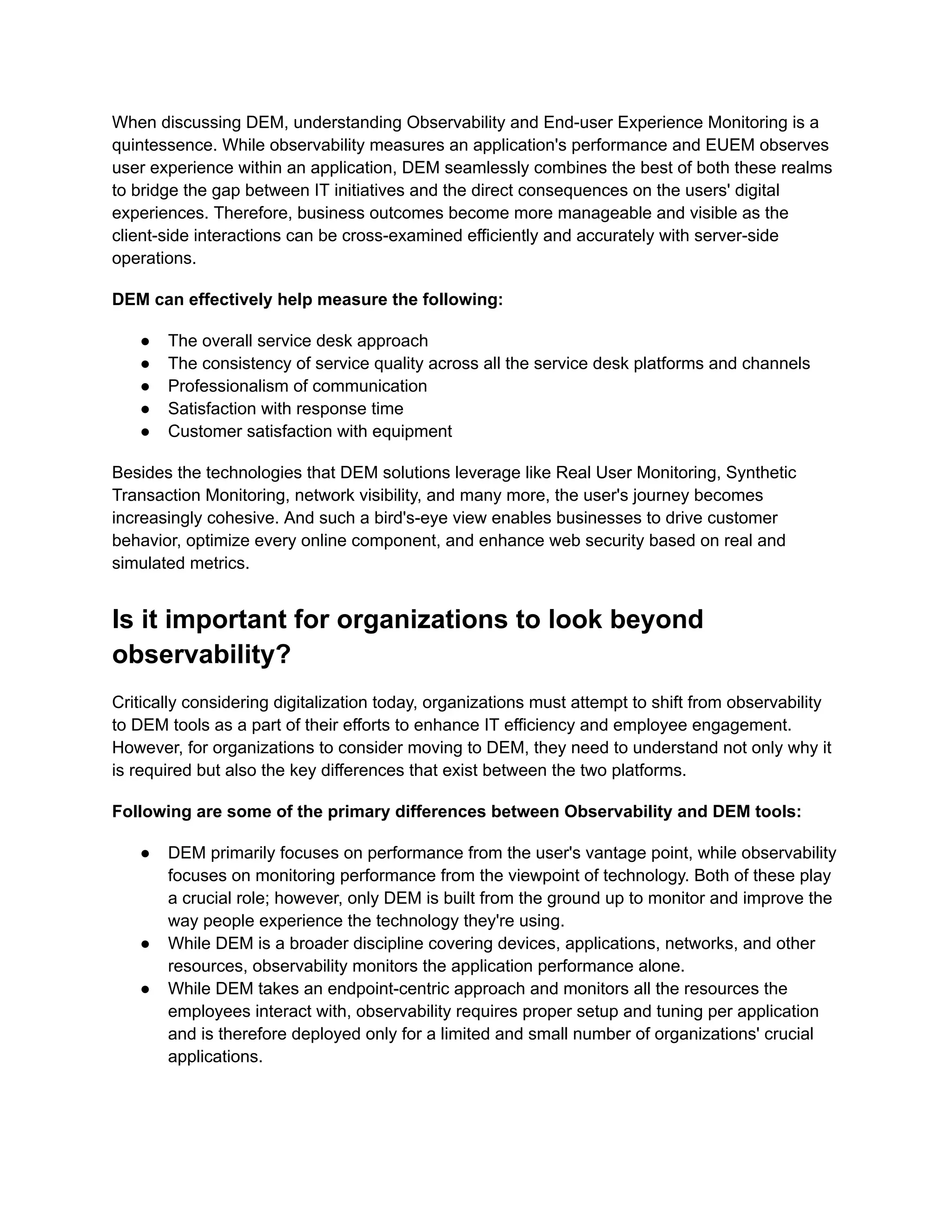 When discussing DEM, understanding Observability and End-user Experience Monitoring is a
quintessence. While observability measures an application's performance and EUEM observes
user experience within an application, DEM seamlessly combines the best of both these realms
to bridge the gap between IT initiatives and the direct consequences on the users' digital
experiences. Therefore, business outcomes become more manageable and visible as the
client-side interactions can be cross-examined efficiently and accurately with server-side
operations.
DEM can effectively help measure the following:
●​ The overall service desk approach
●​ The consistency of service quality across all the service desk platforms and channels
●​ Professionalism of communication
●​ Satisfaction with response time
●​ Customer satisfaction with equipment
Besides the technologies that DEM solutions leverage like Real User Monitoring, Synthetic
Transaction Monitoring, network visibility, and many more, the user's journey becomes
increasingly cohesive. And such a bird's-eye view enables businesses to drive customer
behavior, optimize every online component, and enhance web security based on real and
simulated metrics.
Is it important for organizations to look beyond
observability?
Critically considering digitalization today, organizations must attempt to shift from observability
to DEM tools as a part of their efforts to enhance IT efficiency and employee engagement.
However, for organizations to consider moving to DEM, they need to understand not only why it
is required but also the key differences that exist between the two platforms.
Following are some of the primary differences between Observability and DEM tools:
●​ DEM primarily focuses on performance from the user's vantage point, while observability
focuses on monitoring performance from the viewpoint of technology. Both of these play
a crucial role; however, only DEM is built from the ground up to monitor and improve the
way people experience the technology they're using.
●​ While DEM is a broader discipline covering devices, applications, networks, and other
resources, observability monitors the application performance alone.
●​ While DEM takes an endpoint-centric approach and monitors all the resources the
employees interact with, observability requires proper setup and tuning per application
and is therefore deployed only for a limited and small number of organizations' crucial
applications.
 