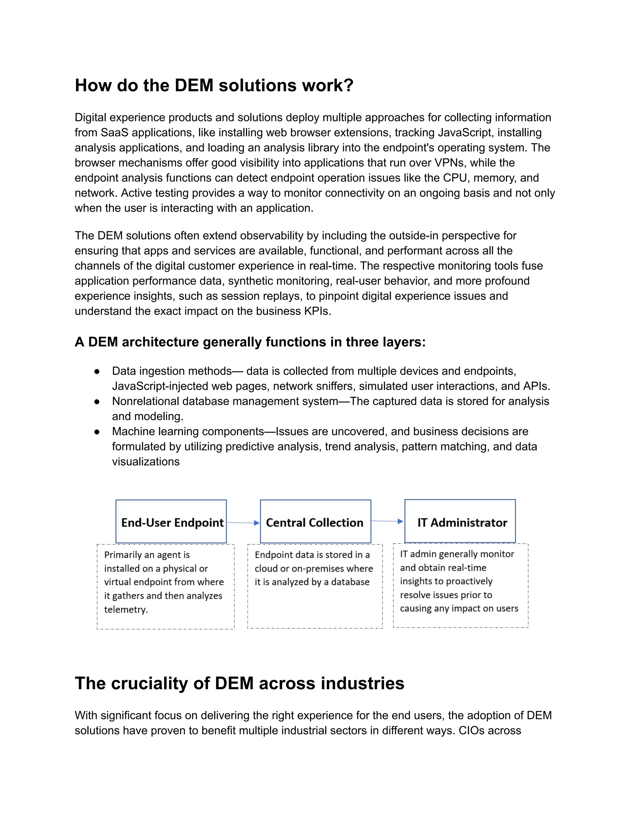 How do the DEM solutions work?
Digital experience products and solutions deploy multiple approaches for collecting information
from SaaS applications, like installing web browser extensions, tracking JavaScript, installing
analysis applications, and loading an analysis library into the endpoint's operating system. The
browser mechanisms offer good visibility into applications that run over VPNs, while the
endpoint analysis functions can detect endpoint operation issues like the CPU, memory, and
network. Active testing provides a way to monitor connectivity on an ongoing basis and not only
when the user is interacting with an application.
The DEM solutions often extend observability by including the outside-in perspective for
ensuring that apps and services are available, functional, and performant across all the
channels of the digital customer experience in real-time. The respective monitoring tools fuse
application performance data, synthetic monitoring, real-user behavior, and more profound
experience insights, such as session replays, to pinpoint digital experience issues and
understand the exact impact on the business KPIs.
A DEM architecture generally functions in three layers:
●​ Data ingestion methods— data is collected from multiple devices and endpoints,
JavaScript-injected web pages, network sniffers, simulated user interactions, and APIs.
●​ Nonrelational database management system—The captured data is stored for analysis
and modeling.
●​ Machine learning components—Issues are uncovered, and business decisions are
formulated by utilizing predictive analysis, trend analysis, pattern matching, and data
visualizations
The cruciality of DEM across industries
With significant focus on delivering the right experience for the end users, the adoption of DEM
solutions have proven to benefit multiple industrial sectors in different ways. CIOs across
 