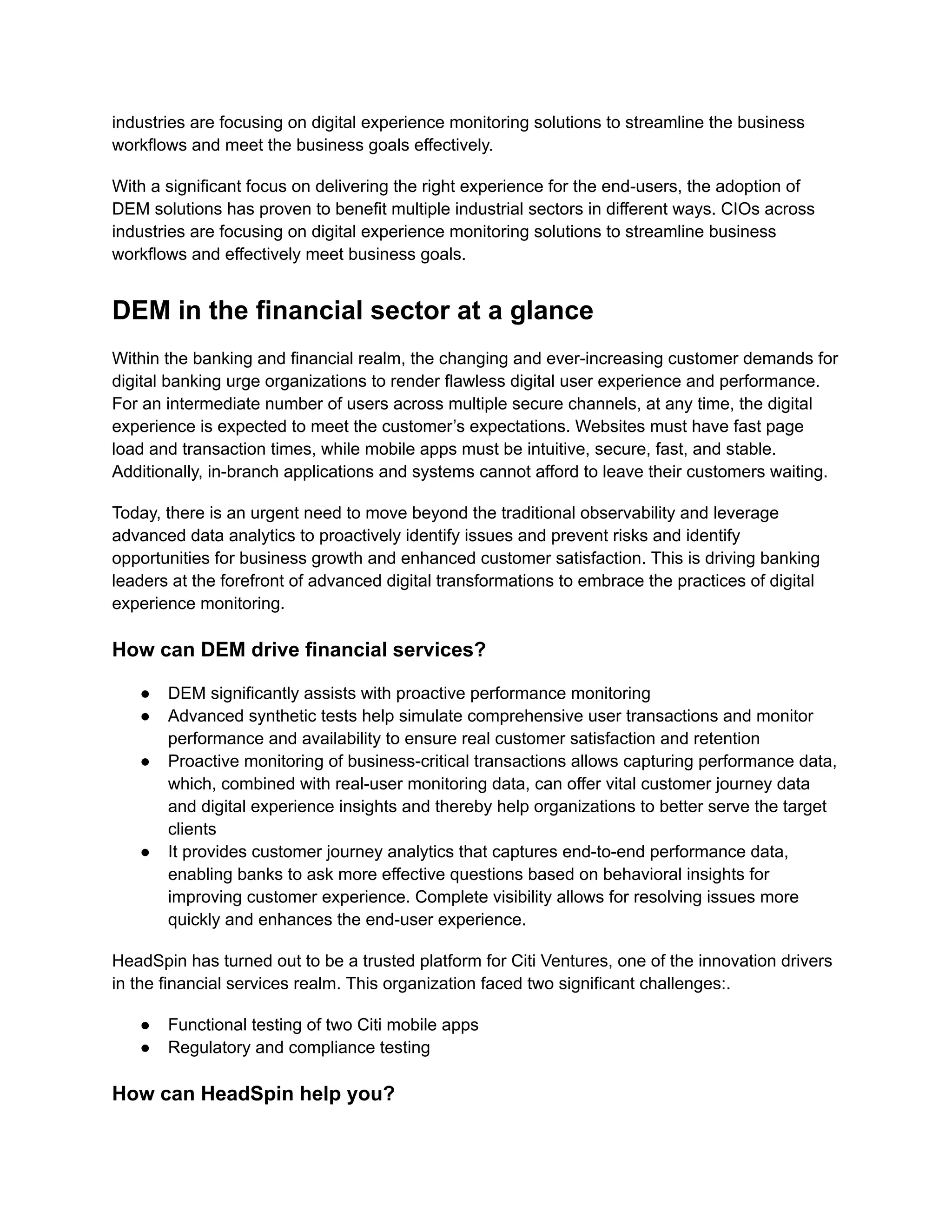 industries are focusing on digital experience monitoring solutions to streamline the business
workflows and meet the business goals effectively.
With a significant focus on delivering the right experience for the end-users, the adoption of
DEM solutions has proven to benefit multiple industrial sectors in different ways. CIOs across
industries are focusing on digital experience monitoring solutions to streamline business
workflows and effectively meet business goals.
DEM in the financial sector at a glance
Within the banking and financial realm, the changing and ever-increasing customer demands for
digital banking urge organizations to render flawless digital user experience and performance.
For an intermediate number of users across multiple secure channels, at any time, the digital
experience is expected to meet the customer’s expectations. Websites must have fast page
load and transaction times, while mobile apps must be intuitive, secure, fast, and stable.
Additionally, in-branch applications and systems cannot afford to leave their customers waiting.
Today, there is an urgent need to move beyond the traditional observability and leverage
advanced data analytics to proactively identify issues and prevent risks and identify
opportunities for business growth and enhanced customer satisfaction. This is driving banking
leaders at the forefront of advanced digital transformations to embrace the practices of digital
experience monitoring.
How can DEM drive financial services?
●​ DEM significantly assists with proactive performance monitoring
●​ Advanced synthetic tests help simulate comprehensive user transactions and monitor
performance and availability to ensure real customer satisfaction and retention
●​ Proactive monitoring of business-critical transactions allows capturing performance data,
which, combined with real-user monitoring data, can offer vital customer journey data
and digital experience insights and thereby help organizations to better serve the target
clients
●​ It provides customer journey analytics that captures end-to-end performance data,
enabling banks to ask more effective questions based on behavioral insights for
improving customer experience. Complete visibility allows for resolving issues more
quickly and enhances the end-user experience.
HeadSpin has turned out to be a trusted platform for Citi Ventures, one of the innovation drivers
in the financial services realm. This organization faced two significant challenges:.
●​ Functional testing of two Citi mobile apps
●​ Regulatory and compliance testing
How can HeadSpin help you?
 