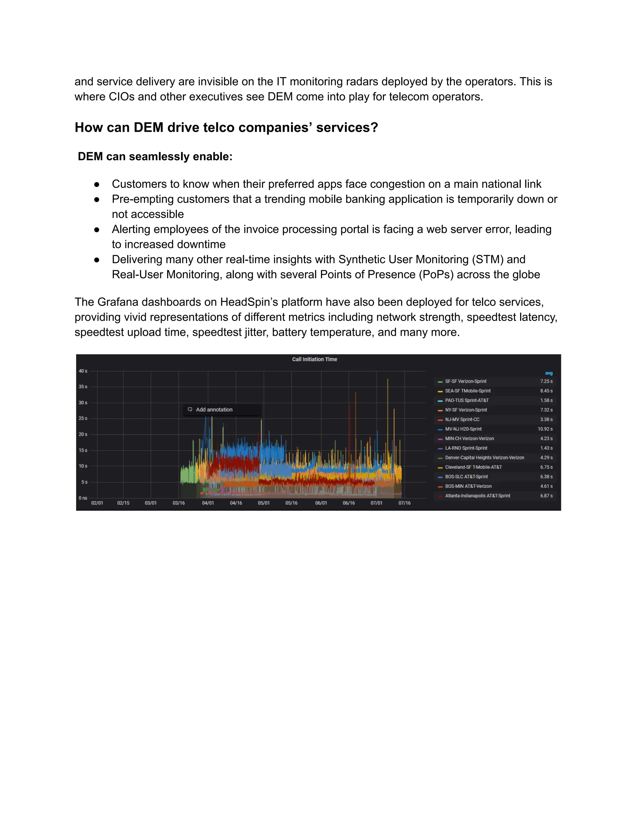 and service delivery are invisible on the IT monitoring radars deployed by the operators. This is
where CIOs and other executives see DEM come into play for telecom operators.
How can DEM drive telco companies’ services?
DEM can seamlessly enable:
●​ Customers to know when their preferred apps face congestion on a main national link
●​ Pre-empting customers that a trending mobile banking application is temporarily down or
not accessible
●​ Alerting employees of the invoice processing portal is facing a web server error, leading
to increased downtime
●​ Delivering many other real-time insights with Synthetic User Monitoring (STM) and
Real-User Monitoring, along with several Points of Presence (PoPs) across the globe
The Grafana dashboards on HeadSpin’s platform have also been deployed for telco services,
providing vivid representations of different metrics including network strength, speedtest latency,
speedtest upload time, speedtest jitter, battery temperature, and many more.
‍
 