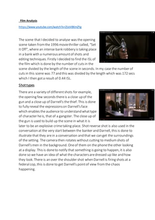 Film Analysis
https://www.youtube.com/watch?v=ZIJoV8KmZYg
The scene that I decided to analyse was the opening
scene taken from the 1996 moviethriller called, "Set
It Off", where an intense bank robberyis taking place
in a bank with a numerousamountof shots and
editing techniques. Firstly I decided to find the ISL of
the film which is done by the number of cuts in the
scene divided by the length of the scene in seconds. In my case the number of
cuts in this scene was 77 and this was divided by the length which was 172 secs
which I then gota result of 0.44 ISL.
Shottypes
There are a variety of differentshots for example,
the opening few seconds thereis a close up of the
gun and a close up of Darnell's the thief. This is done
to fully reveal the expressionson Darnell'sface
which enables the audience to understand whattype
of character heis, that of a gangster. The close up of
the gun is used to build up the scene in what it is
later to be an explosive crimetaking place. Shotreverse shot is also used in the
conversation at the very start between the banker and Darnell, this is done to
illustrate that they are in a conversation and that we can get the surroundings
of the setting. The camera then rotates without cutting to medium shots of
Darnell'smen in the background. Oneof them on the phonethe other looking
at a display. This is doneto notify that something is going to happen, it is also
done so we have an idea of what the charactersaredressed up like and how
they look. There is an over the shoulder shot when Darnellis firing shots at a
federalcop, this is done to get Darnell's pointof view from the chaos
happening.
 