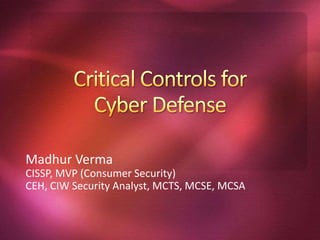 Critical Controls for Cyber Defense MadhurVerma CISSP, MVP (Consumer Security) CEH, CIW Security Analyst, MCTS, MCSE, MCSA 