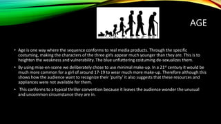 AGE
• Age is one way where the sequence conforms to real media products. Through the specific
costuming, making the characters of the three girls appear much younger than they are. This is to
heighten the weakness and vulnerability. The blue unflattering costuming de-sexualizes them.
• By using mise-en-scene we deliberately chose to use minimal make-up. In a 21st century it would be
much more common for a girl of around 17-19 to wear much more make-up. Therefore although this
shows how the audience want to recognize their ’purity’ it also suggests that these resources and
appliances were not available for them.
• This conforms to a typical thriller convention because it leaves the audience wonder the unusual
and uncommon circumstance they are in.
 