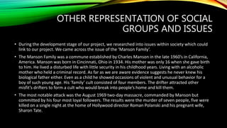 OTHER REPRESENTATION OF SOCIAL
GROUPS AND ISSUES
• During the development stage of our project, we researched into issues within society which could
link to our project. We came across the issue of the ‘Manson Family’.
• The Manson Family was a commune established by Charles Manson in the late 1960’s in California,
America. Manson was born in Cincinnati, Ohio in 1934. His mother was only 16 when she gave birth
to him. He lived a disturbed life with little security in his childhood years. Living with an alcoholic
mother who held a criminal record. As far as we are aware evidence suggests he never knew his
biological father either. Even as a child he showed occasions of violent and unusual behavior for a
boy of such young age. His ’family’ cult consisted of four members. The drifter attracted other
misfit’s drifters to form a cult who would break into people’s home and kill them.
• The most notable attack was the August 1969 two-day massacre, commanded by Manson but
committed by his four most loyal followers. The results were the murder of seven people, five were
killed on a single night at the home of Hollywood director Roman Polanski and his pregnant wife,
Sharon Tate.
 