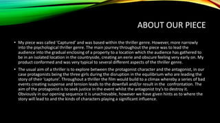 ABOUT OUR PIECE
• My piece was called ‘Captured’ and was based within the thriller genre. However, more narrowly
into the psychological thriller genre. The main journey throughout the piece was to lead the
audience into the gradual enclosing of a property to a location which the audience has gathered to
be in an isolated location in the countryside, creating an eerie and obscure feeling very early on. My
product conformed and was very typical to several different aspects of the thriller genre.
• The usual aim of a thriller is to explore between the protagonist character and the antagonist, in our
case protagonists being the three girls during the disruption in the equilibrium who are leading the
story of their ‘capture’. Throughout a thriller the film would build to a climax whereby a series of bad
events creating suspense and tension leads to the downfall and/or result in the confrontation. The
aim of the protagonist is to seek justice in the event whilst the antagonist try’s to destroy it.
Obviously in our opening sequence it is unachievable, however we have given hints as to where the
story will lead to and the kinds of characters playing a significant influence.
 