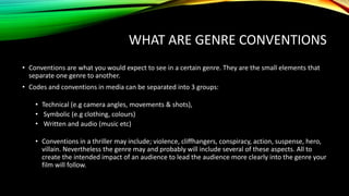 WHAT ARE GENRE CONVENTIONS
• Conventions are what you would expect to see in a certain genre. They are the small elements that
separate one genre to another.
• Codes and conventions in media can be separated into 3 groups:
• Technical (e.g camera angles, movements & shots),
• Symbolic (e.g clothing, colours)
• Written and audio (music etc)
• Conventions in a thriller may include; violence, cliffhangers, conspiracy, action, suspense, hero,
villain. Nevertheless the genre may and probably will include several of these aspects. All to
create the intended impact of an audience to lead the audience more clearly into the genre your
film will follow.
 