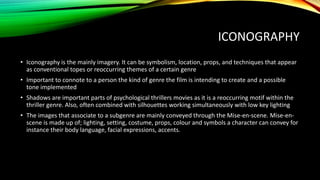 ICONOGRAPHY
• Iconography is the mainly imagery. It can be symbolism, location, props, and techniques that appear
as conventional topes or reoccurring themes of a certain genre
• Important to connote to a person the kind of genre the film is intending to create and a possible
tone implemented
• Shadows are important parts of psychological thrillers movies as it is a reoccurring motif within the
thriller genre. Also, often combined with silhouettes working simultaneously with low key lighting
• The images that associate to a subgenre are mainly conveyed through the Mise-en-scene. Mise-en-
scene is made up of; lighting, setting, costume, props, colour and symbols a character can convey for
instance their body language, facial expressions, accents.
 