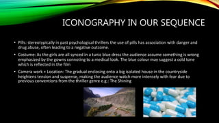 ICONOGRAPHY IN OUR SEQUENCE
• Pills: stereotypically in past psychological thrillers the use of pills has association with danger and
drug abuse, often leading to a negative outcome.
• Costume: As the girls are all synced in a tunic blue dress the audience assume something is wrong
emphasized by the gowns connoting to a medical look. The blue colour may suggest a cold tone
which is reflected in the film
• Camera work + Location: The gradual enclosing onto a big isolated house in the countryside
heightens tension and suspense, making the audience watch more intensely with fear due to
previous conventions from the thriller genre e.g.: The Shining
 