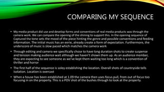 COMPARING MY SEQUENCE
• My media product did use and develop forms and conventions of real media products was through the
camera work. We can compare the opening of the shining to support this. In the opening sequence of
Captured the tone sets the mood of the piece hinting the genre and possible conventions and feeding
information. The initial music has an eerie, already create a form of expectation. Furthermore, the
underscore of music is slow paced which matches the camera work
• Through editing and camera we specifically chose to have long duration shots to create suspense
and tension making audience wait although we haven’t shown them up. As an audience member,
they are expecting to see someone as we’ve kept them waiting too long which is a convention of
thriller and horror
• The first half of the sequence is soley establishing the location. Overall shots of countryside tells
isolation. Location is overcast
• When a house has been established at 1.09 the camera then uses focus pull, from out of focus too
focusing in on the property. This is a POV shot of the bushes through to look at the property.
 