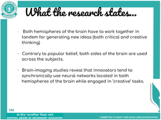 COMMITTED TO EQUITY AND EXCELLENCE IN EDUCATION
What the research states...
108
· Both hemispheres of the brain have to work together in
tandem for generating new ideas (both critical and creative
thinking)
· Contrary to popular belief, both sides of the brain are used
across the subjects.
· Brain-imaging studies reveal that innovators tend to
synchronically use neural networks located in both
hemispheres of the brain while engaged in ‘creative’ tasks.
108
 