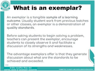 COMMITTED TO EQUITY AND EXCELLENCE IN EDUCATION
173
What is an exemplar?
An exemplar is a tangible sample of a learning
outcome. Usually student work from previous batches
or other classes, an exemplar is a demonstration of
quality standards.
Before asking students to begin solving a problem,
teachers can present the exemplar, encourage
students to closely observe it and facilitate a
discussion of its strengths and weaknesses.
The advantage exemplars offer is that they generate
discussion about what are the standards to be
achieved and exceeded.
173
 