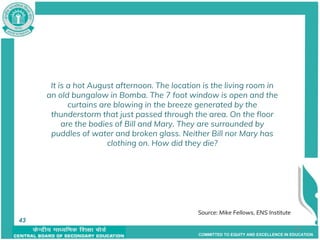 COMMITTED TO EQUITY AND EXCELLENCE IN EDUCATION
43
It is a hot August afternoon. The location is the living room in
an old bungalow in Bomba. The 7 foot window is open and the
curtains are blowing in the breeze generated by the
thunderstorm that just passed through the area. On the floor
are the bodies of Bill and Mary. They are surrounded by
puddles of water and broken glass. Neither Bill nor Mary has
clothing on. How did they die?
43 Source: Mike Fellows, ENS Institute
43
 