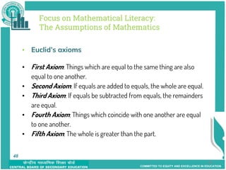 COMMITTED TO EQUITY AND EXCELLENCE IN EDUCATION
48
Focus on Mathematical Literacy:
The Assumptions of Mathematics
▪ Euclid’s axioms
▪ First Axiom: Things which are equal to the same thing are also
equal to one another.
▪ Second Axiom: If equals are added to equals, the whole are equal.
▪ Third Axiom: If equals be subtracted from equals, the remainders
are equal.
▪ Fourth Axiom: Things which coincide with one another are equal
to one another.
▪ Fifth Axiom: The whole is greater than the part.
48
 