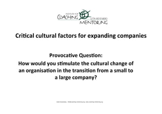 Cri'cal	
  cultural	
  factors	
  for	
  expanding	
  companies	
  

                  Provoca've	
  Ques'on:	
  
 How	
  would	
  you	
  s'mulate	
  the	
  cultural	
  change	
  of	
  
 an	
  organisa'on	
  in	
  the	
  transi'on	
  from	
  a	
  small	
  to	
  
                    a	
  large	
  company?	
  
                                     	
  
 