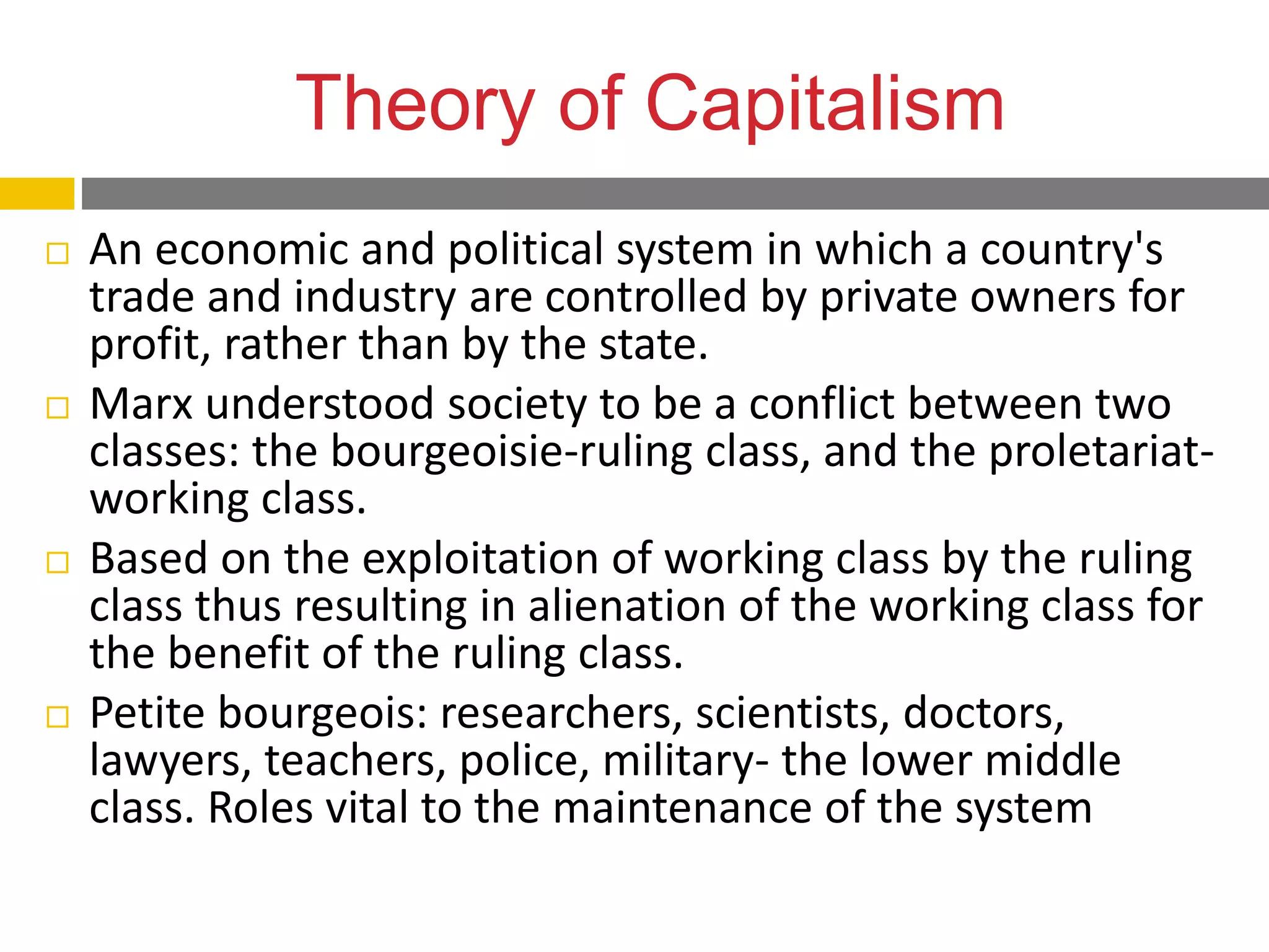 Theory of Capitalism
 An economic and political system in which a country's
trade and industry are controlled by private owners for
profit, rather than by the state.
 Marx understood society to be a conflict between two
classes: the bourgeoisie-ruling class, and the proletariat-
working class.
 Based on the exploitation of working class by the ruling
class thus resulting in alienation of the working class for
the benefit of the ruling class.
 Petite bourgeois: researchers, scientists, doctors,
lawyers, teachers, police, military- the lower middle
class. Roles vital to the maintenance of the system
 