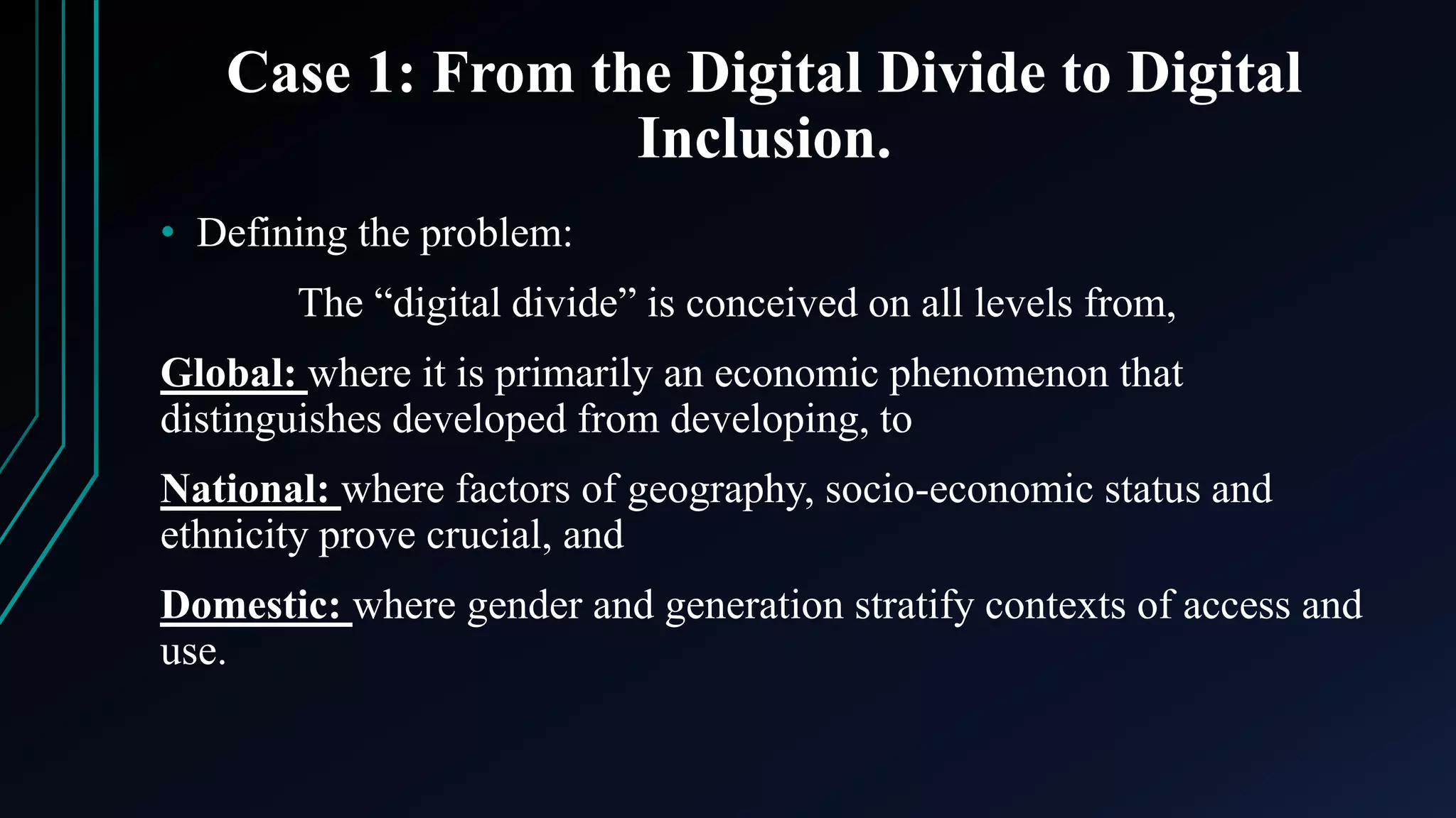 Case 1: From the Digital Divide to Digital
Inclusion.
• Defining the problem:
The “digital divide” is conceived on all levels from,
Global: where it is primarily an economic phenomenon that
distinguishes developed from developing, to
National: where factors of geography, socio-economic status and
ethnicity prove crucial, and
Domestic: where gender and generation stratify contexts of access and
use.
 