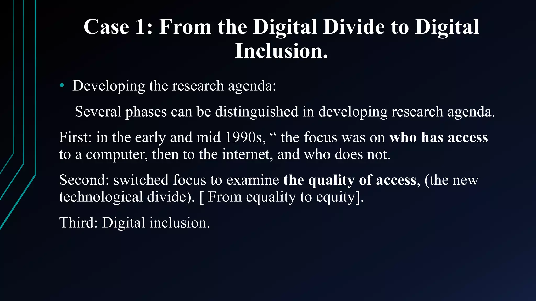Case 1: From the Digital Divide to Digital
Inclusion.
• Developing the research agenda:
Several phases can be distinguished in developing research agenda.
First: in the early and mid 1990s, “ the focus was on who has access
to a computer, then to the internet, and who does not.
Second: switched focus to examine the quality of access, (the new
technological divide). [ From equality to equity].
Third: Digital inclusion.
 