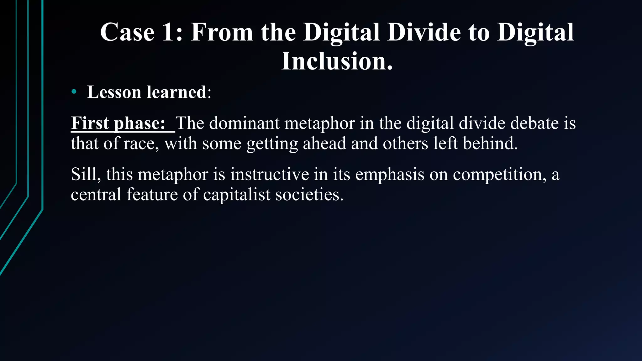 Case 1: From the Digital Divide to Digital
Inclusion.
• Lesson learned:
First phase: The dominant metaphor in the digital divide debate is
that of race, with some getting ahead and others left behind.
Sill, this metaphor is instructive in its emphasis on competition, a
central feature of capitalist societies.
 