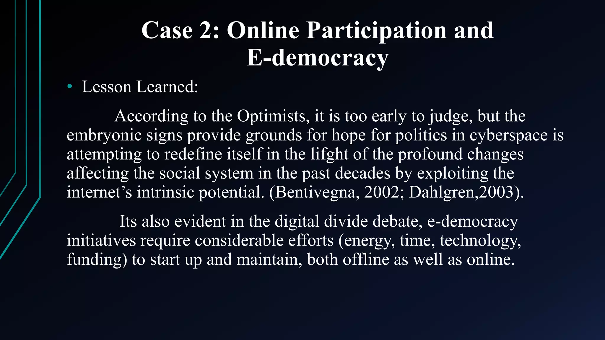 Case 2: Online Participation and
E-democracy
• Lesson Learned:
According to the Optimists, it is too early to judge, but the
embryonic signs provide grounds for hope for politics in cyberspace is
attempting to redefine itself in the lifght of the profound changes
affecting the social system in the past decades by exploiting the
internet’s intrinsic potential. (Bentivegna, 2002; Dahlgren,2003).
Its also evident in the digital divide debate, e-democracy
initiatives require considerable efforts (energy, time, technology,
funding) to start up and maintain, both offline as well as online.
 