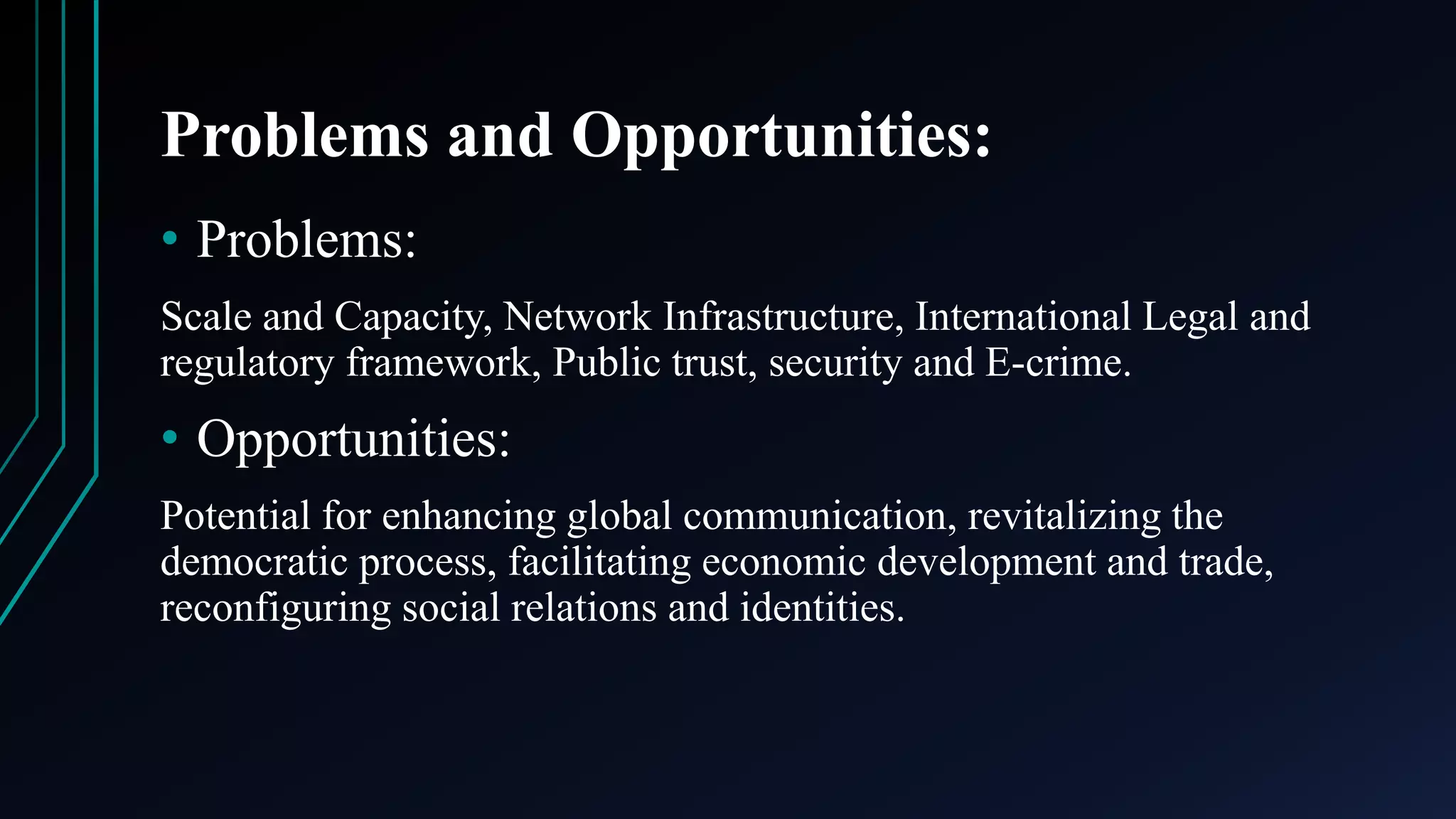 Problems and Opportunities:
• Problems:
Scale and Capacity, Network Infrastructure, International Legal and
regulatory framework, Public trust, security and E-crime.
• Opportunities:
Potential for enhancing global communication, revitalizing the
democratic process, facilitating economic development and trade,
reconfiguring social relations and identities.
 