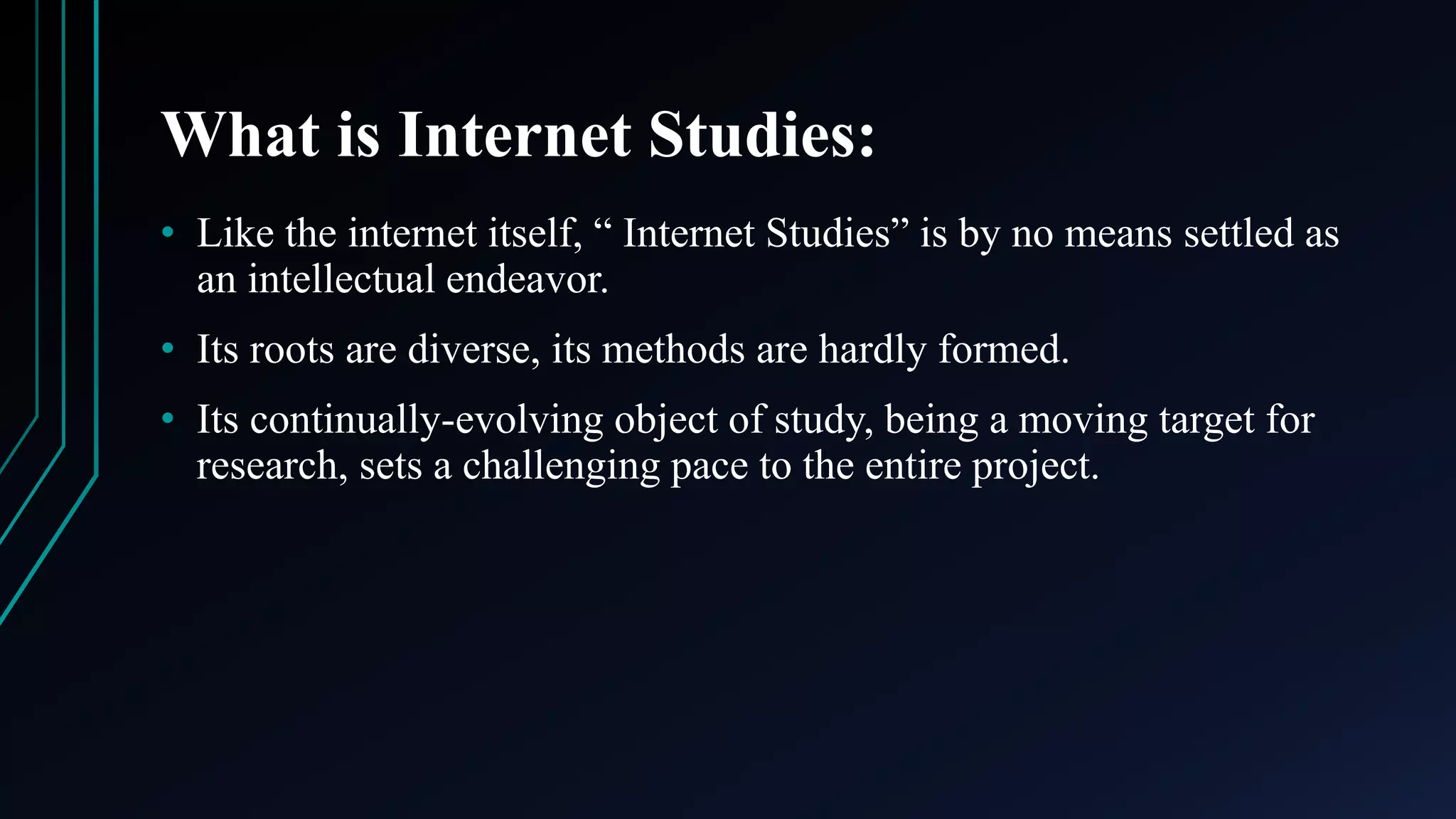 What is Internet Studies:
• Like the internet itself, “ Internet Studies” is by no means settled as
an intellectual endeavor.
• Its roots are diverse, its methods are hardly formed.
• Its continually-evolving object of study, being a moving target for
research, sets a challenging pace to the entire project.
 