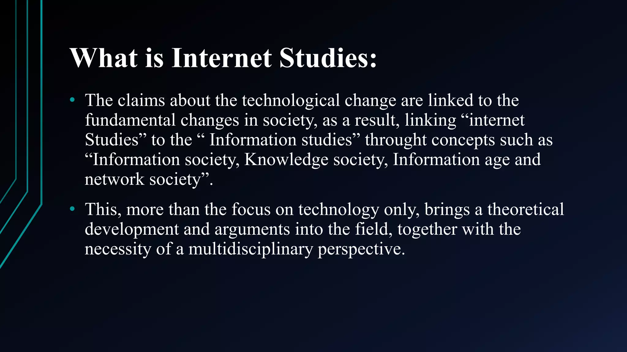 What is Internet Studies:
• The claims about the technological change are linked to the
fundamental changes in society, as a result, linking “internet
Studies” to the “ Information studies” throught concepts such as
“Information society, Knowledge society, Information age and
network society”.
• This, more than the focus on technology only, brings a theoretical
development and arguments into the field, together with the
necessity of a multidisciplinary perspective.
 
