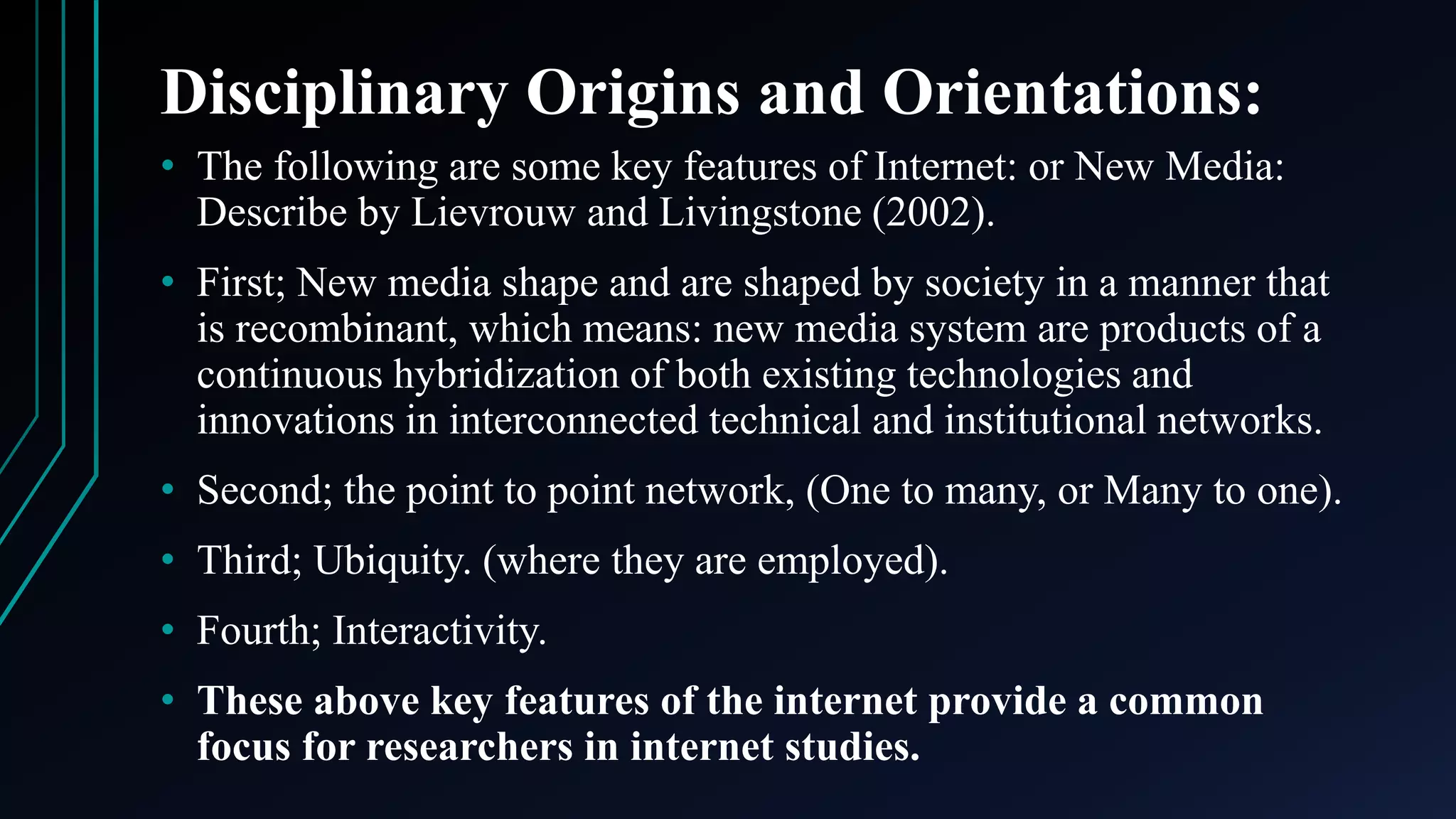 Disciplinary Origins and Orientations:
• The following are some key features of Internet: or New Media:
Describe by Lievrouw and Livingstone (2002).
• First; New media shape and are shaped by society in a manner that
is recombinant, which means: new media system are products of a
continuous hybridization of both existing technologies and
innovations in interconnected technical and institutional networks.
• Second; the point to point network, (One to many, or Many to one).
• Third; Ubiquity. (where they are employed).
• Fourth; Interactivity.
• These above key features of the internet provide a common
focus for researchers in internet studies.
 