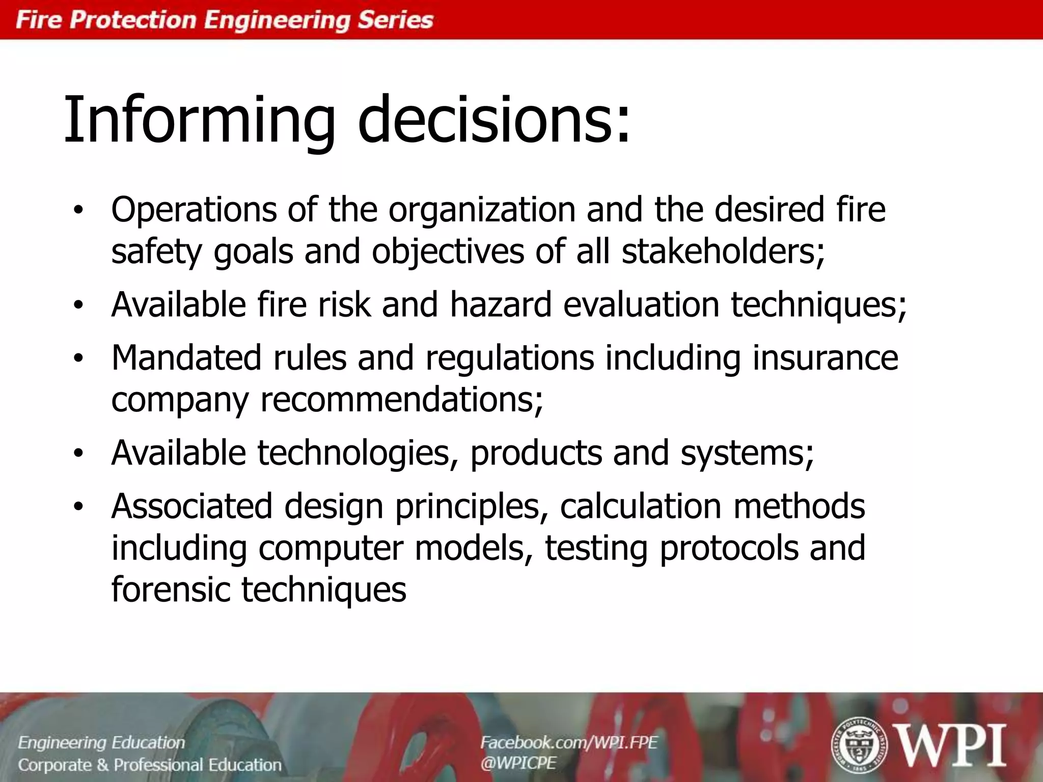 Informing decisions:
• Operations of the organization and the desired fire
safety goals and objectives of all stakeholders;
• Available fire risk and hazard evaluation techniques;
• Mandated rules and regulations including insurance
company recommendations;
• Available technologies, products and systems;
• Associated design principles, calculation methods
including computer models, testing protocols and
forensic techniques
 