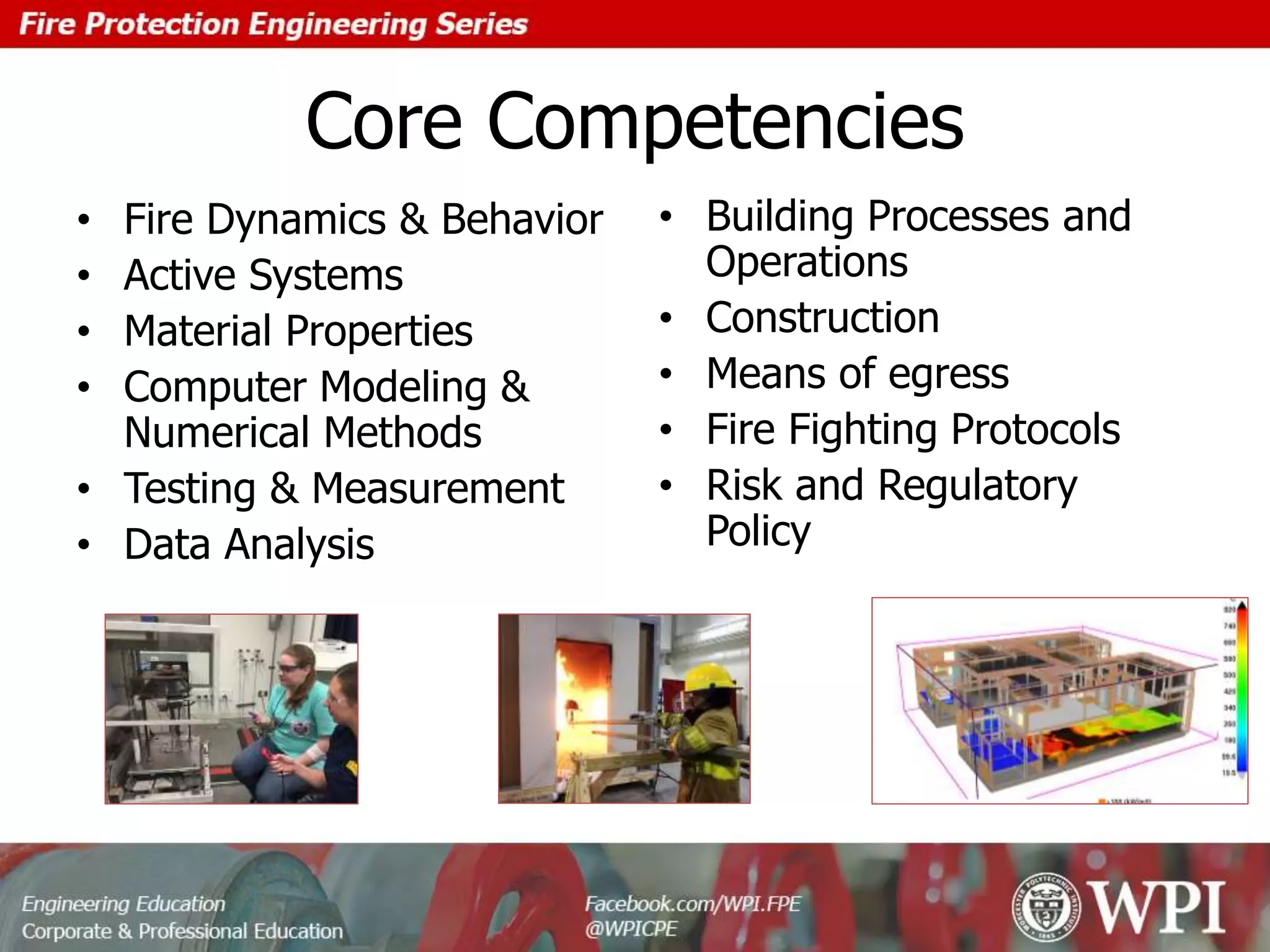 Core Competencies
• Fire Dynamics & Behavior
• Active Systems
• Material Properties
• Computer Modeling &
Numerical Methods
• Testing & Measurement
• Data Analysis
• Building Processes and
Operations
• Construction
• Means of egress
• Fire Fighting Protocols
• Risk and Regulatory
Policy
 