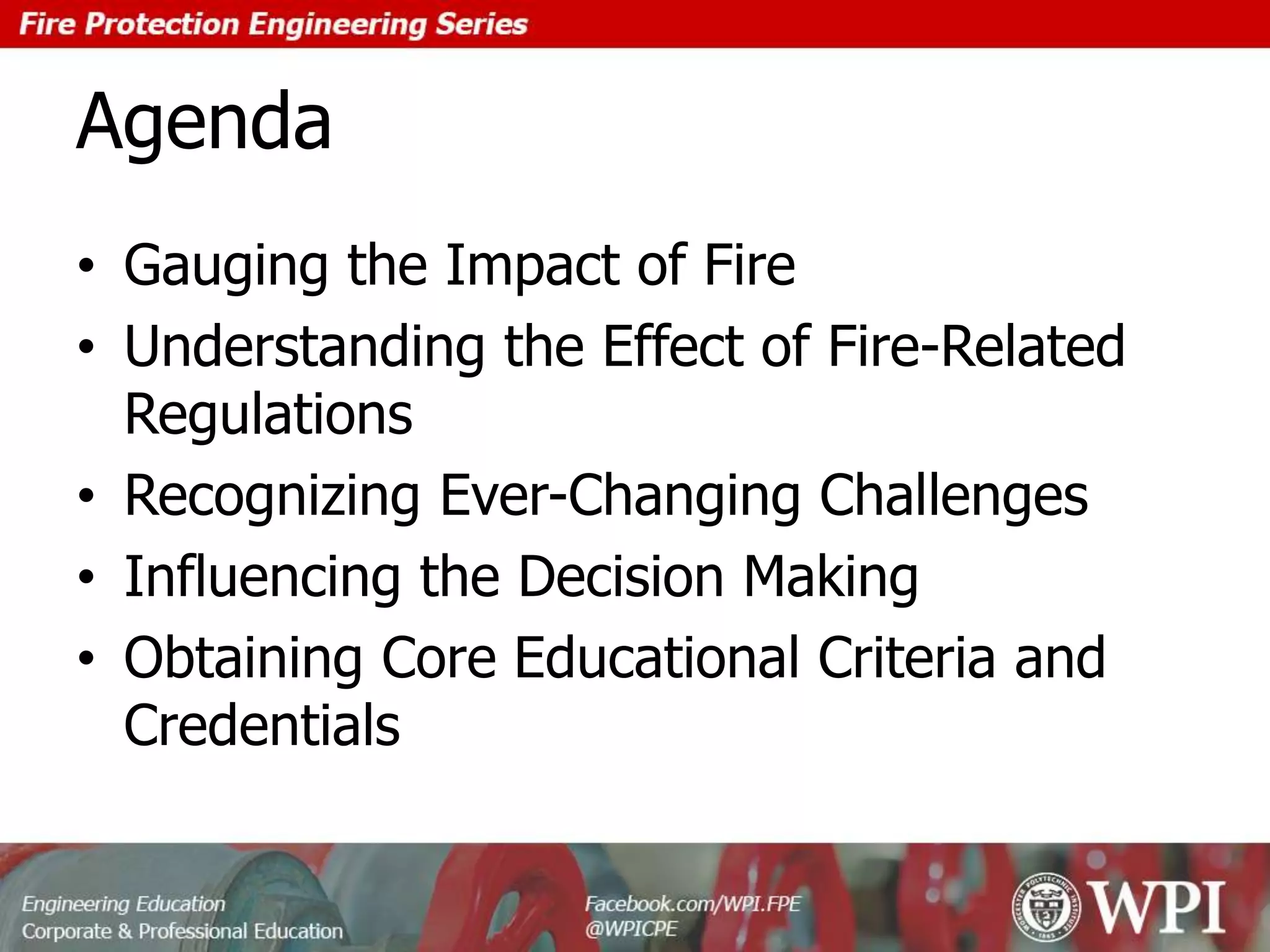 Agenda
• Gauging the Impact of Fire
• Understanding the Effect of Fire-Related
Regulations
• Recognizing Ever-Changing Challenges
• Influencing the Decision Making
• Obtaining Core Educational Criteria and
Credentials
 