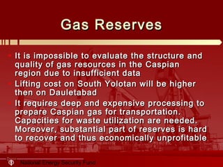 National Energy Security Fund
Gas ReservesGas Reserves
• It is impossible to evaluate the structure andIt is impossible to evaluate the structure and
quality of gas resources in the Caspianquality of gas resources in the Caspian
region due to insufficient dataregion due to insufficient data
• Lifting cost on South Yolotan will be higherLifting cost on South Yolotan will be higher
then on Dauletabadthen on Dauletabad
• It requires deep and expensive processing toIt requires deep and expensive processing to
prepare Caspian gas for transportation.prepare Caspian gas for transportation.
Capacities for waste utilization are needed.Capacities for waste utilization are needed.
Moreover, substantial part of reserves is hardMoreover, substantial part of reserves is hard
to recover and thus economically unprofitableto recover and thus economically unprofitable
 
