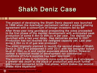 National Energy Security Fund
Shakh Deniz CaseShakh Deniz Case
• The project of developing the Shakh Deniz deposit was launchedThe project of developing the Shakh Deniz deposit was launched
in 1996 when the Azerbaijan parliament ratified a product sharingin 1996 when the Azerbaijan parliament ratified a product sharing
agreement with a consortium of foreign investors led by BPagreement with a consortium of foreign investors led by BP
• After three-year long geological prospecting the sides proceededAfter three-year long geological prospecting the sides proceeded
to the first phase of the deposit development with anticipated peakto the first phase of the deposit development with anticipated peak
production of some 8.6bn to 9bn cu m per year. The deposit wasproduction of some 8.6bn to 9bn cu m per year. The deposit was
launched with a two year delaylaunched with a two year delay .. Gas deliveries started in 2007.Gas deliveries started in 2007.
Production has not reached the designed capacity yet. Last yearProduction has not reached the designed capacity yet. Last year
some 6.9bn cu m of gas was producedsome 6.9bn cu m of gas was produced
• The sides originally planned to launch the second phase of ShakhThe sides originally planned to launch the second phase of Shakh
Deniz in 2012 but postponed it until 2017 with the designed outputDeniz in 2012 but postponed it until 2017 with the designed output
level of 16bn cu m and capital expenses above $20bn. However,level of 16bn cu m and capital expenses above $20bn. However,
neither a technical model of development nor commercialneither a technical model of development nor commercial
conditions of future supplies has been approvedconditions of future supplies has been approved
• The second phase is technically more complicated as it envisagesThe second phase is technically more complicated as it envisages
a greater sea depth at the place of production and much furthera greater sea depth at the place of production and much further
gas horizon compared to the first phase, which makes the secondgas horizon compared to the first phase, which makes the second
phase more expensivephase more expensive
 