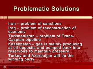 National Energy Security Fund
Problematic SolutionsProblematic Solutions
• Iran – problem of sanctionsIran – problem of sanctions
• Iraq – problem of reconstruction ofIraq – problem of reconstruction of
economyeconomy
• Turkmenistan – problem of Trans-Turkmenistan – problem of Trans-
Caspian pipelineCaspian pipeline
• Kazakhstan – gas is mainly producingKazakhstan – gas is mainly producing
at oil deposits and pumped back intoat oil deposits and pumped back into
reservoirs to maintain pressurereservoirs to maintain pressure
• Turkey and Azerbaijan will be theTurkey and Azerbaijan will be the
winning partywinning party
 