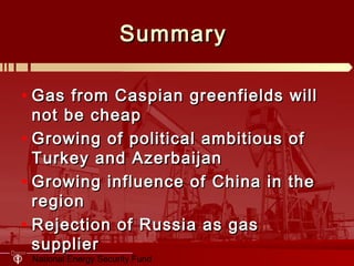 National Energy Security Fund
SummarySummary
• Gas from Caspian greenfields willGas from Caspian greenfields will
not be cheapnot be cheap
• Growing of political ambitious ofGrowing of political ambitious of
Turkey and AzerbaijanTurkey and Azerbaijan
• Growing influence of China in theGrowing influence of China in the
regionregion
• Rejection of Russia as gasRejection of Russia as gas
suppliersupplier
 