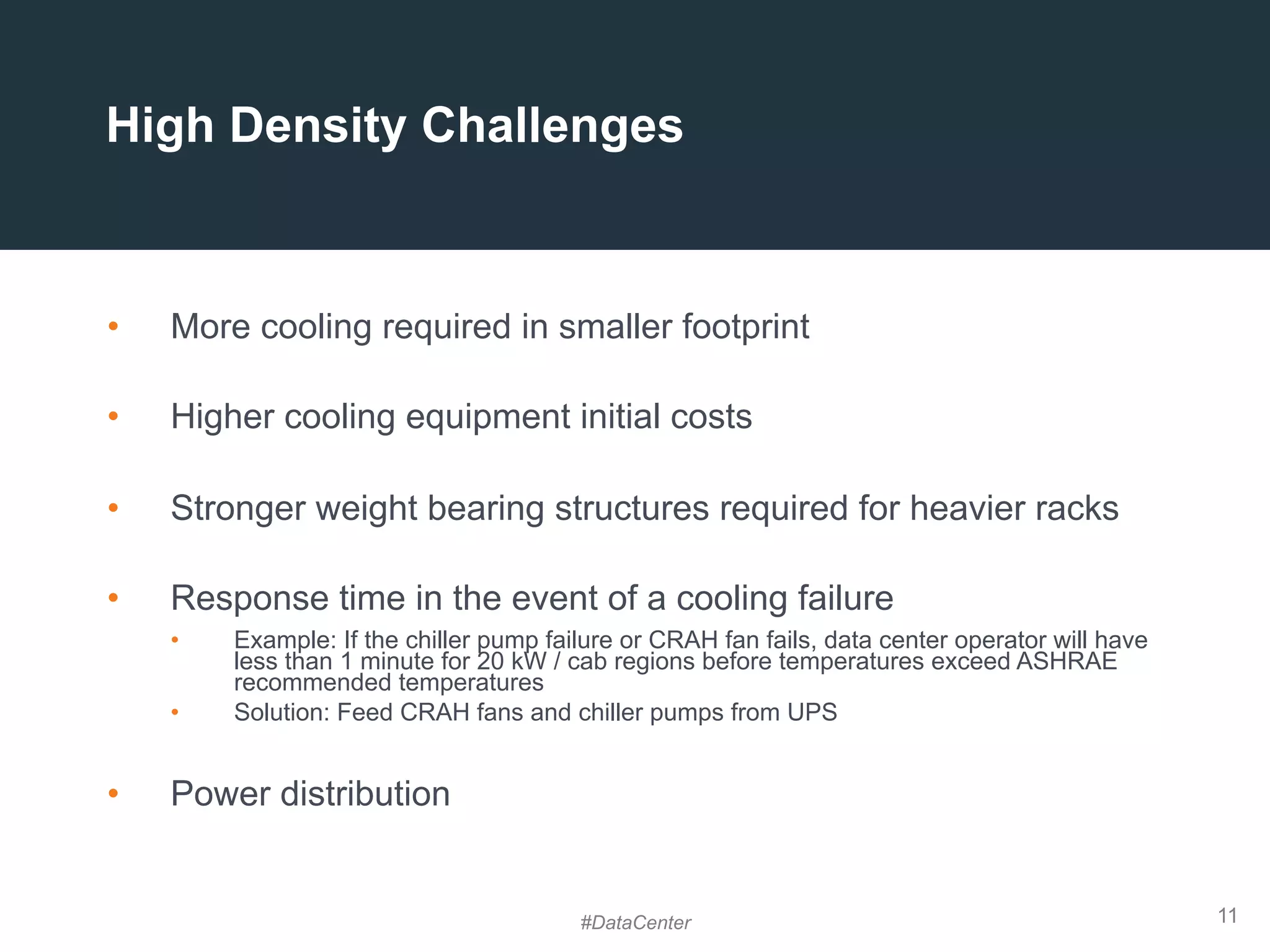 11
High Density Challenges
•  More cooling required in smaller footprint
•  Higher cooling equipment initial costs
•  Stronger weight bearing structures required for heavier racks
•  Response time in the event of a cooling failure
•  Example: If the chiller pump failure or CRAH fan fails, data center operator will have
less than 1 minute for 20 kW / cab regions before temperatures exceed ASHRAE
recommended temperatures
•  Solution: Feed CRAH fans and chiller pumps from UPS
•  Power distribution
#DataCenter
 