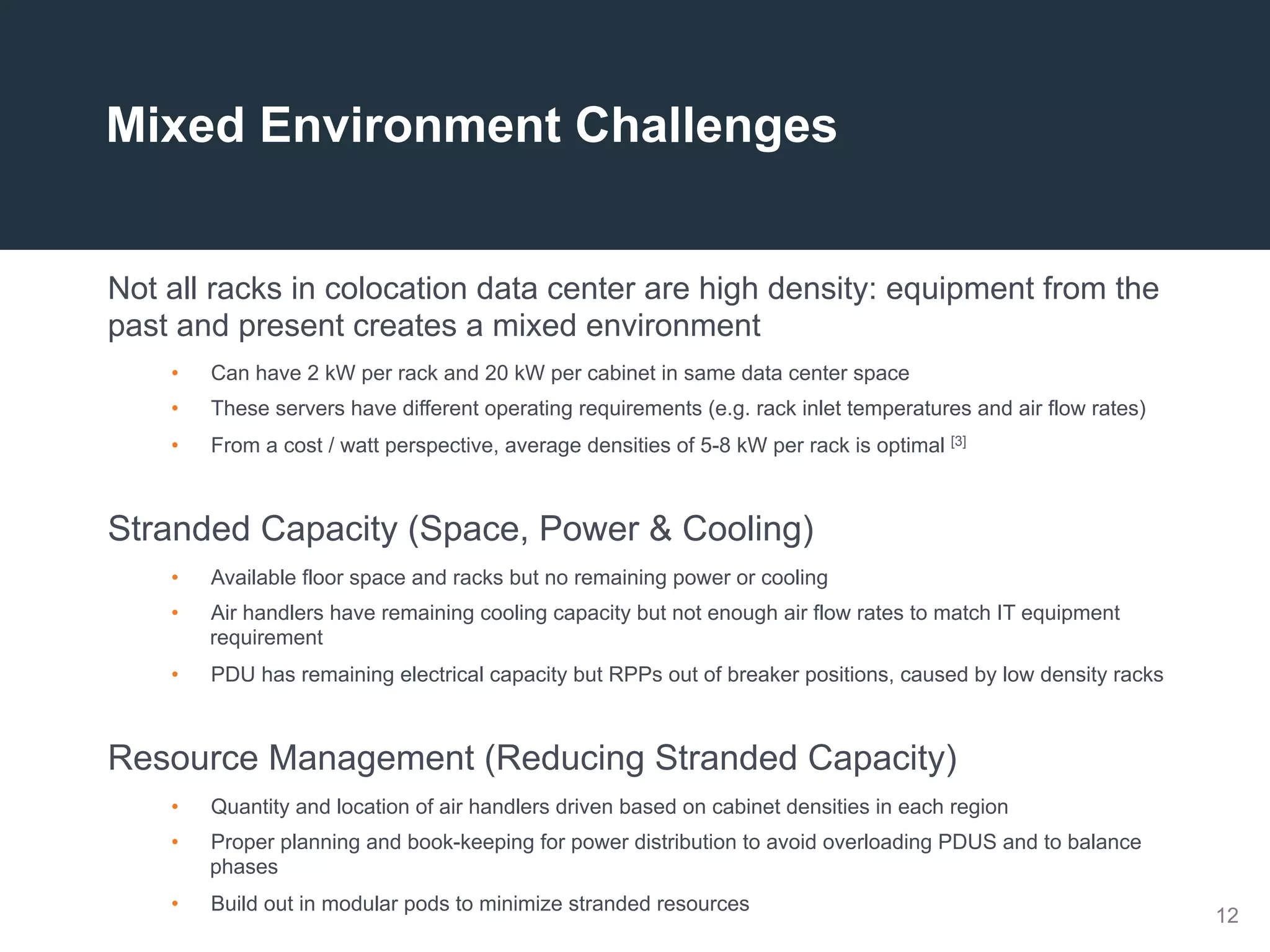 12
Not all racks in colocation data center are high density: equipment from the
past and present creates a mixed environment
•  Can have 2 kW per rack and 20 kW per cabinet in same data center space
•  These servers have different operating requirements (e.g. rack inlet temperatures and air flow rates)
•  From a cost / watt perspective, average densities of 5-8 kW per rack is optimal [3]
Stranded Capacity (Space, Power & Cooling)
•  Available floor space and racks but no remaining power or cooling
•  Air handlers have remaining cooling capacity but not enough air flow rates to match IT equipment
requirement
•  PDU has remaining electrical capacity but RPPs out of breaker positions, caused by low density racks
Resource Management (Reducing Stranded Capacity)
•  Quantity and location of air handlers driven based on cabinet densities in each region
•  Proper planning and book-keeping for power distribution to avoid overloading PDUS and to balance
phases
•  Build out in modular pods to minimize stranded resources
Mixed Environment Challenges
 